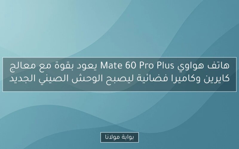 هاتف هواوي Mate 60 Pro Plus يعود بقوة مع معالج كايرين وكاميرا فضائية ليصبح الوحش الصيني الجديد