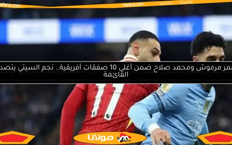 عمر مرموش ومحمد صلاح ضمن أغلى 10 صفقات أفريقية.. نجم السيتي يتصدر القائمة