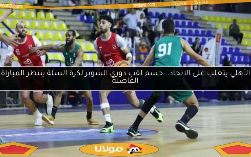 الأهلي يتغلب على الاتحاد.. حسم لقب دوري السوبر لكرة السلة ينتظر المباراة الفاصلة
