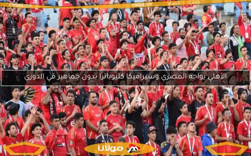 الأهلي يواجه المصري وسيراميكا كليوباترا بدون جماهير في الدوري