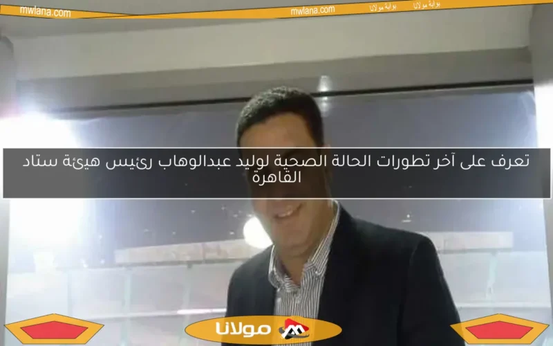 تعرف على آخر تطورات الحالة الصحية لوليد عبدالوهاب رئيس هيئة ستاد القاهرة