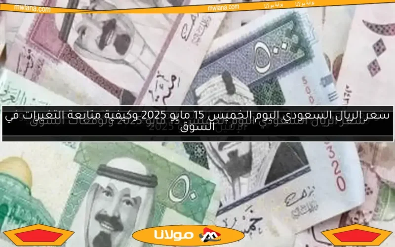 سعر الريال السعودي اليوم الخميس 15 مايو 2025 وكيفية متابعة التغيرات في السوق