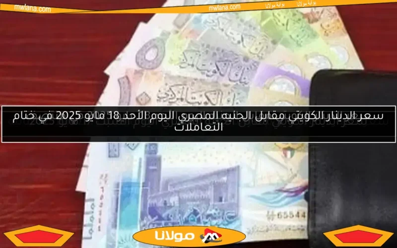 سعر الدينار الكويتي مقابل الجنيه المصري اليوم الأحد 18 مايو 2025 في ختام التعاملات