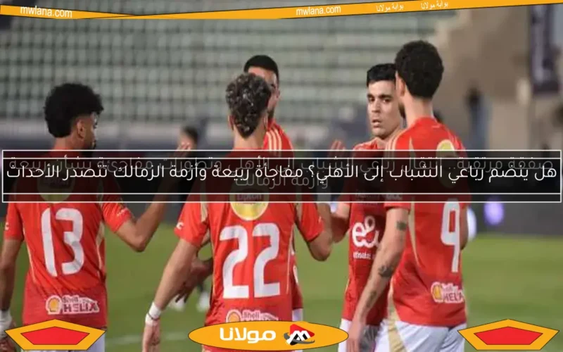 هل ينضم رباعي الشباب إلى الأهلي؟ مفاجأة ربيعة وأزمة الزمالك تتصدر الأحداث