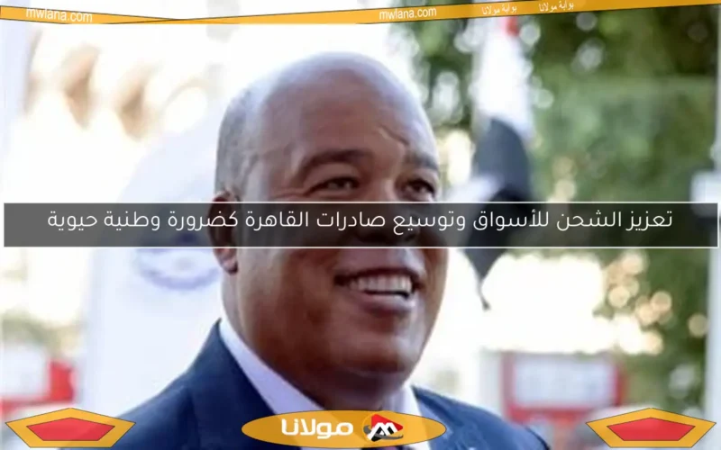 تعزيز الشحن للأسواق وتوسيع صادرات القاهرة كضرورة وطنية حيوية