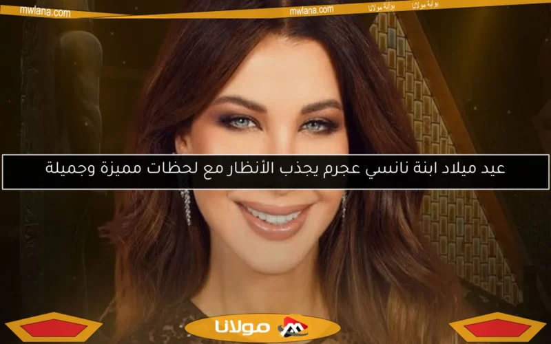عيد ميلاد ابنة نانسي عجرم يجذب الأنظار مع لحظات مميزة وجميلة
