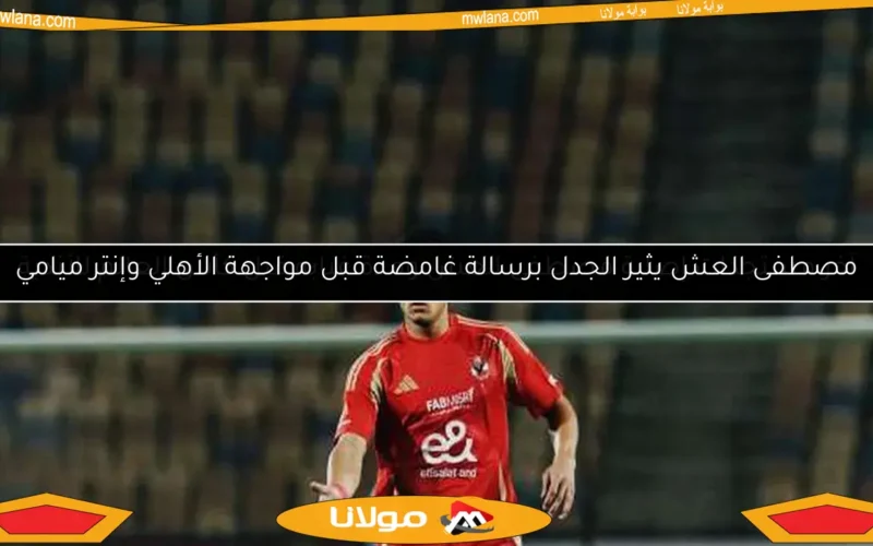 آخر مستجدات إصابة مصطفى العش ومدة غيابه قبل كأس العالم للأندية