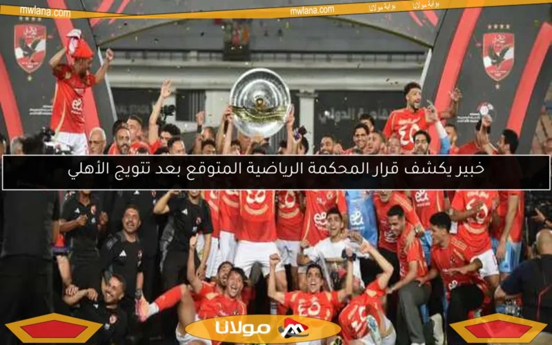 خبير يكشف قرار المحكمة الرياضية المتوقع بعد تتويج الأهلي