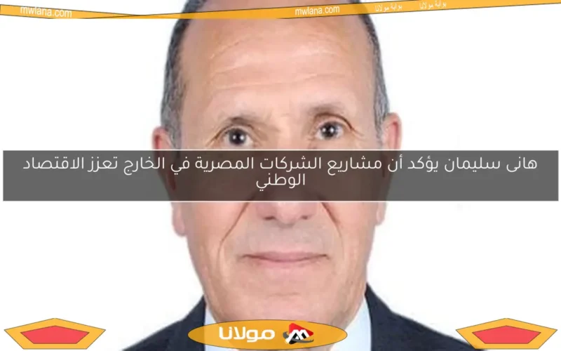 هانى سليمان يؤكد أن مشاريع الشركات المصرية في الخارج تعزز الاقتصاد الوطني