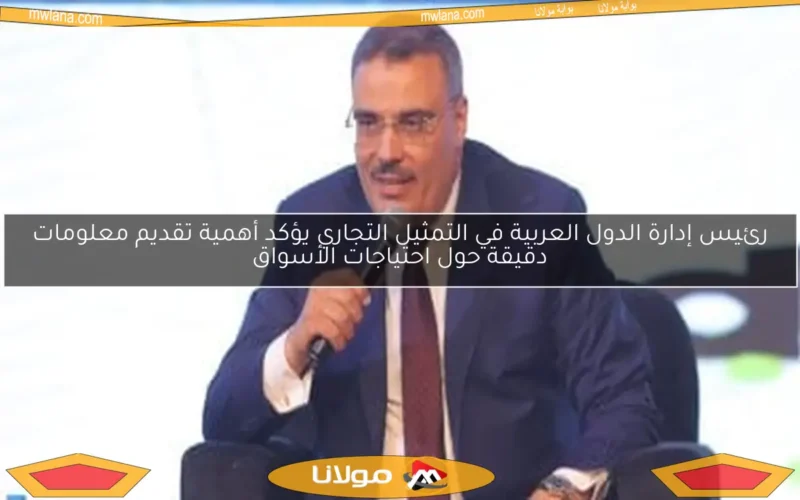 رئيس إدارة الدول العربية في التمثيل التجاري يؤكد أهمية تقديم معلومات دقيقة حول احتياجات الأسواق