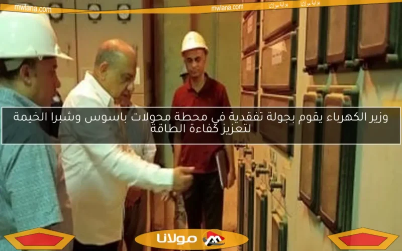 وزير الكهرباء يقوم بجولة تفقدية في محطة محولات باسوس وشبرا الخيمة لتعزيز كفاءة الطاقة