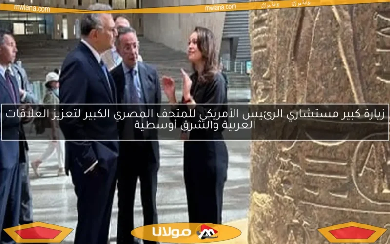 زيارة كبير مستشاري الرئيس الأمريكي للمتحف المصري الكبير لتعزيز العلاقات العربية والشرق أوسطية