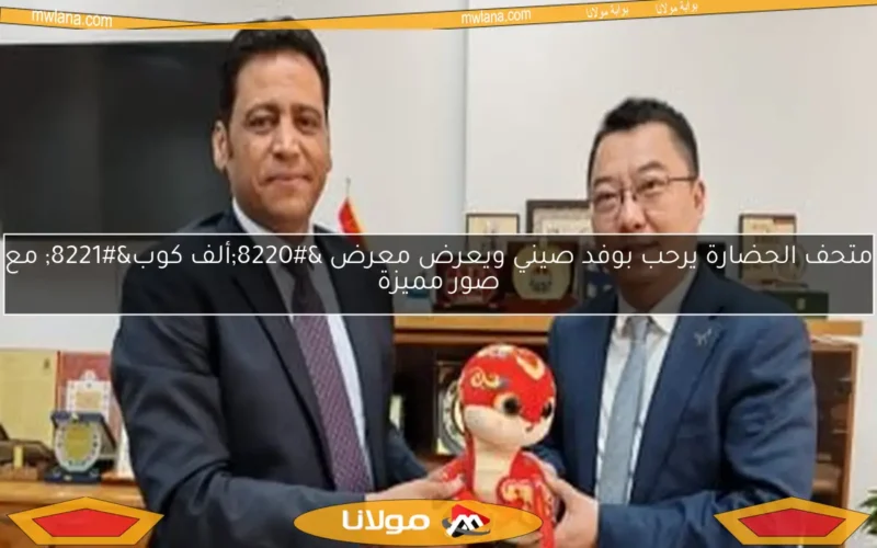 متحف الحضارة يرحب بوفد صيني ويعرض معرض “ألف كوب” مع صور مميزة