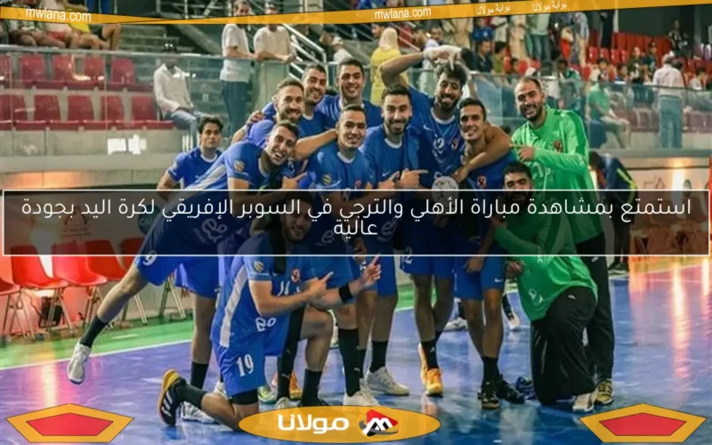 استمتع بمشاهدة مباراة الأهلي والترجي في السوبر الإفريقي لكرة اليد بجودة عالية