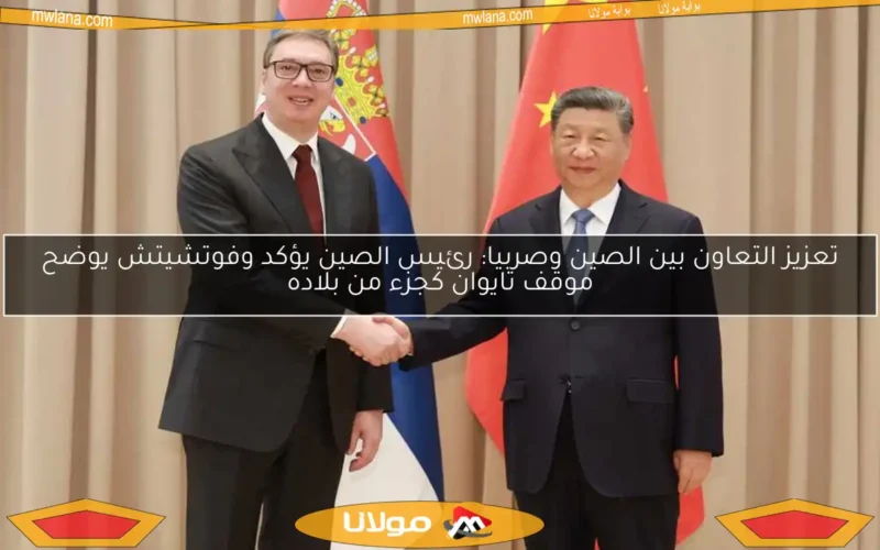 تعزيز التعاون بين الصين وصربيا: رئيس الصين يؤكد وفوتشيتش يوضح موقف تايوان كجزء من بلاده
