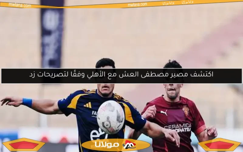 اكتشف مصير مصطفى العش مع الأهلي وفقًا لتصريحات زد