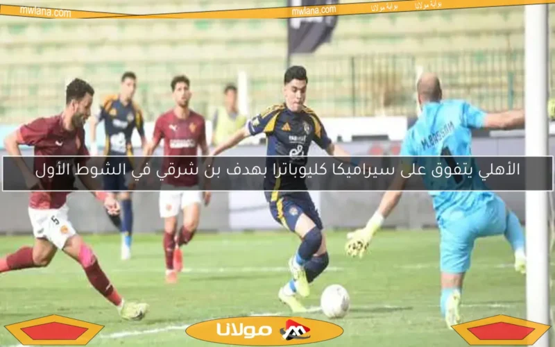 الأهلي يتفوق على سيراميكا كليوباترا بهدف بن شرقي في الشوط الأول