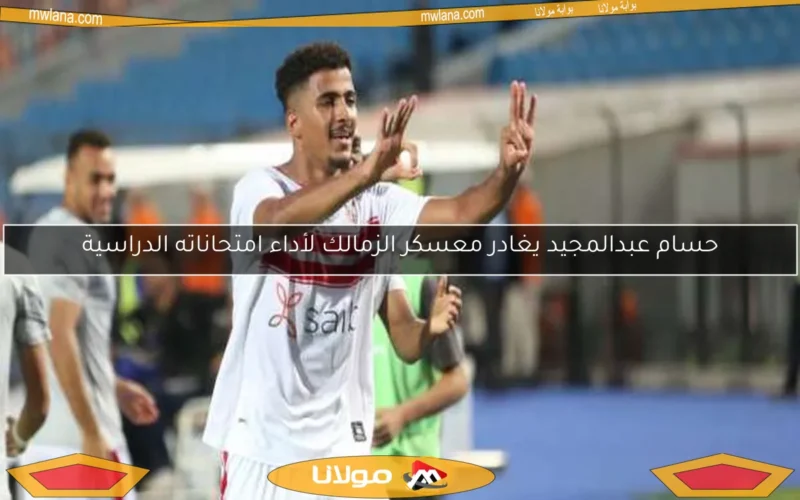 حسام عبدالمجيد يغادر معسكر الزمالك لأداء امتحاناته الدراسية