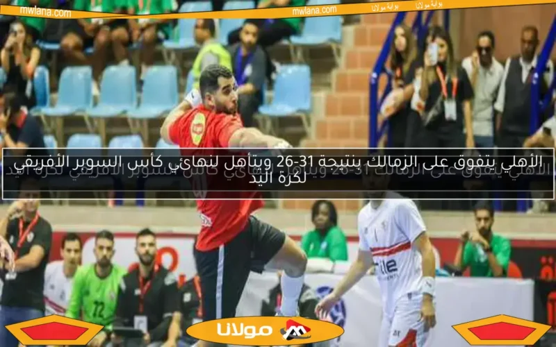 الأهلي يتفوق على الزمالك بنتيجة 31-26 ويتأهل لنهائي كأس السوبر الأفريقي لكرة اليد
