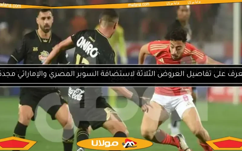 تعرف على تفاصيل العروض الثلاثة لاستضافة السوبر المصري والإماراتي مجددًا