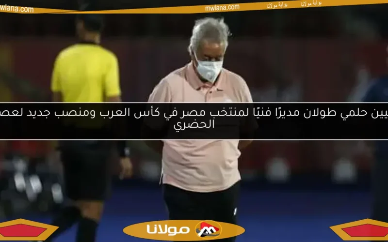تعيين حلمي طولان مديرًا فنيًا لمنتخب مصر في كأس العرب ومنصب جديد لعصام الحضري
