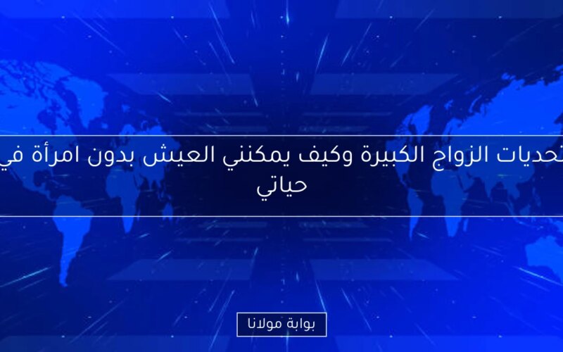 تحديات الزواج الكبيرة وكيف يمكنني العيش بدون امرأة في حياتي