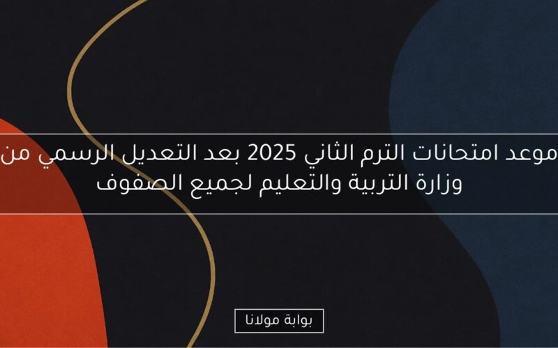 موعد امتحانات الترم الثاني 2025 بعد التعديل الرسمي من وزارة التربية والتعليم لجميع الصفوف