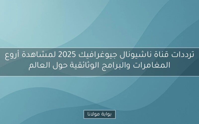 ترددات قناة ناشيونال جيوغرافيك 2025 لمشاهدة أروع المغامرات والبرامج الوثائقية حول العالم