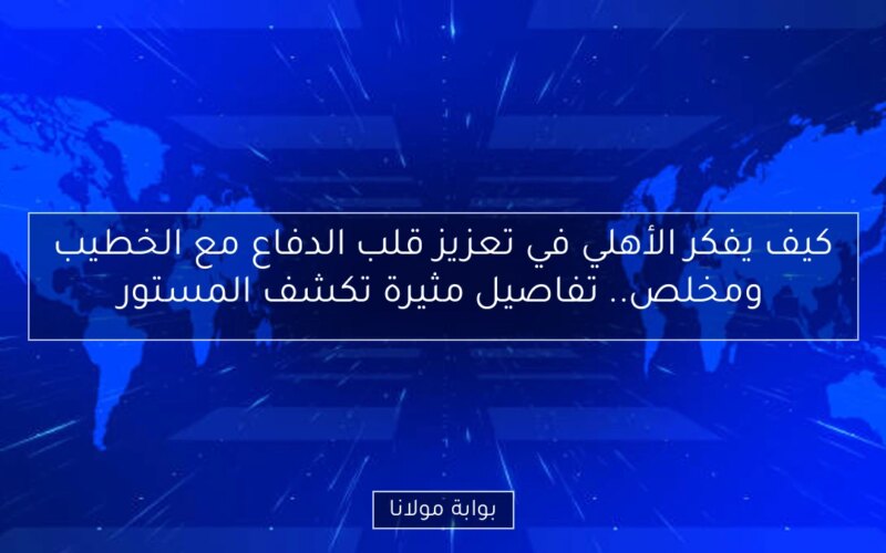 كيف يفكر الأهلي في تعزيز قلب الدفاع مع الخطيب ومخلص.. تفاصيل مثيرة تكشف المستور