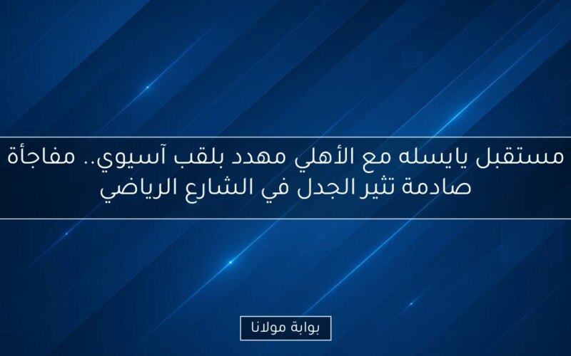 مستقبل يايسله مع الأهلي مهدد بلقب آسيوي.. مفاجأة صادمة تثير الجدل في الشارع الرياضي