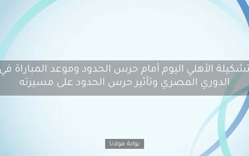 تشكيلة الأهلي اليوم أمام حرس الحدود وموعد المباراة في الدوري المصري وتأثير حرس الحدود على مسيرته