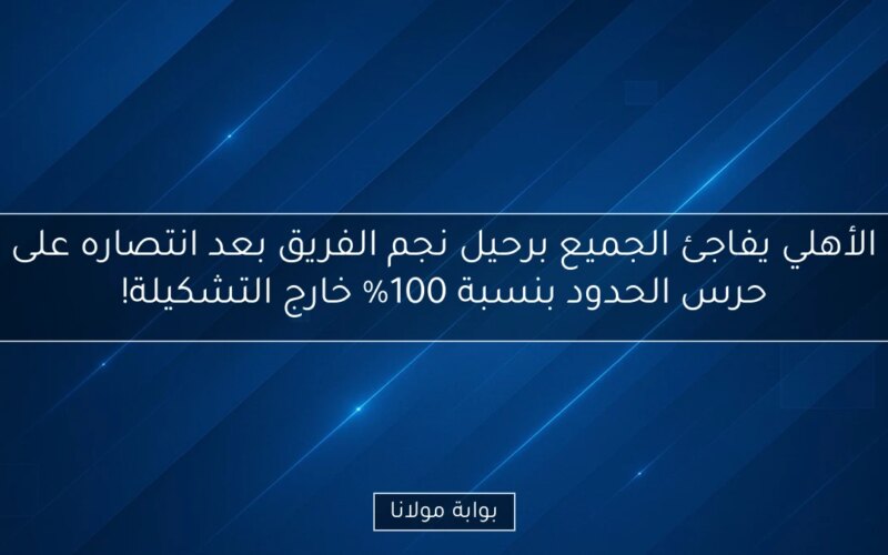 الأهلي يفاجئ الجميع برحيل نجم الفريق بعد انتصاره على حرس الحدود بنسبة 100% خارج التشكيلة!