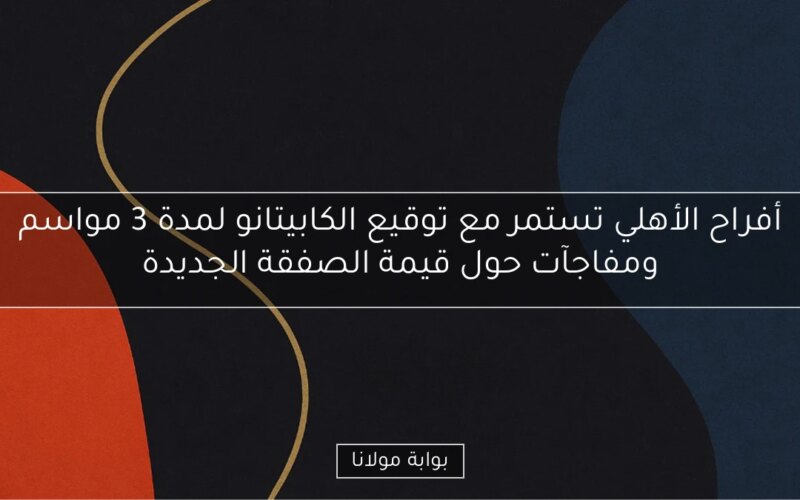 أفراح الأهلي تستمر مع توقيع الكابيتانو لمدة 3 مواسم ومفاجآت حول قيمة الصفقة الجديدة
