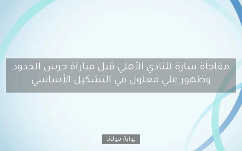 مفاجأة سارة للنادي الأهلي قبل مباراة حرس الحدود وظهور علي معلول في التشكيل الأساسي