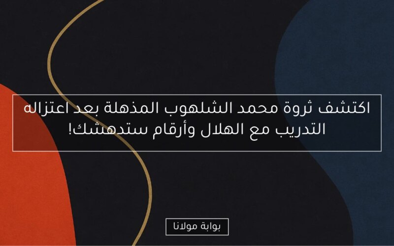 اكتشف ثروة محمد الشلهوب المذهلة بعد اعتزاله التدريب مع الهلال وأرقام ستدهشك!