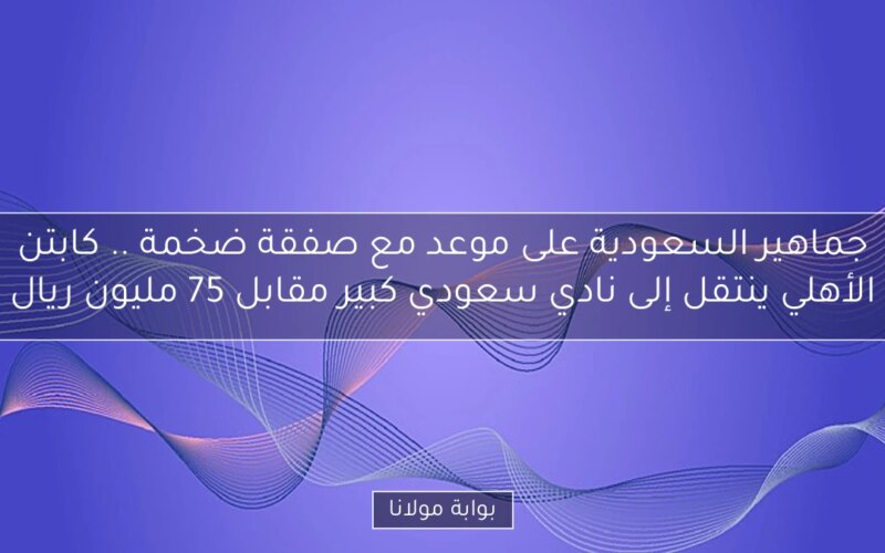 جماهير السعودية على موعد مع صفقة ضخمة .. كابتن الأهلي ينتقل إلى نادي سعودي كبير مقابل 75 مليون ريال