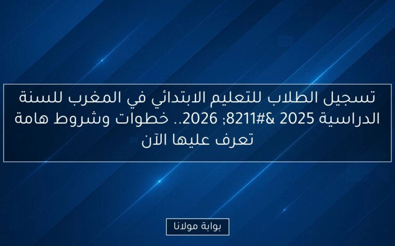 تسجيل الطلاب للتعليم الابتدائي في المغرب للسنة الدراسية 2025 – 2026.. خطوات وشروط هامة تعرف عليها الآن