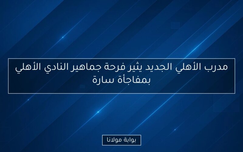 مدرب الأهلي الجديد يثير فرحة جماهير النادي الأهلي بمفاجأة سارة