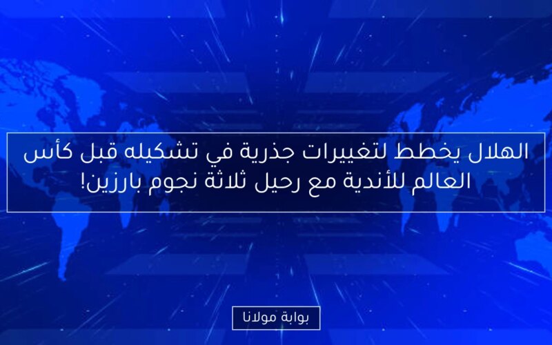 الهلال يخطط لتغييرات جذرية في تشكيله قبل كأس العالم للأندية مع رحيل ثلاثة نجوم بارزين!