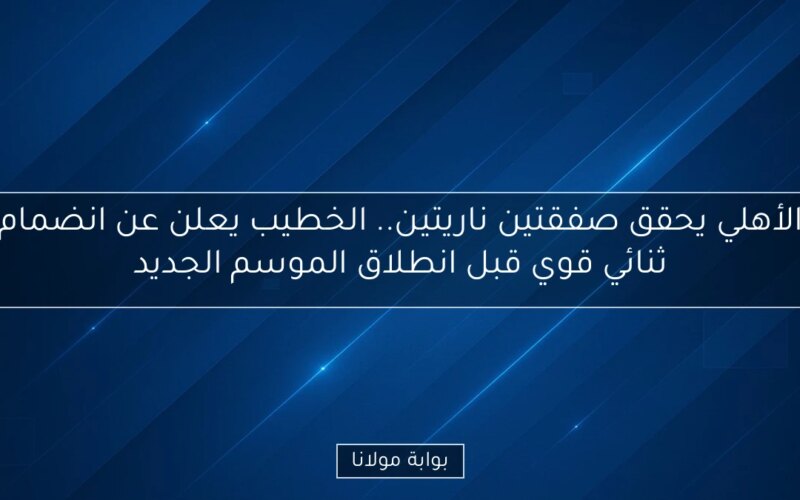 الأهلي يحقق صفقتين ناريتين.. الخطيب يعلن عن انضمام ثنائي قوي قبل انطلاق الموسم الجديد