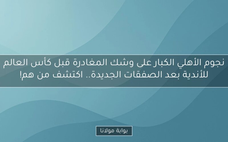 نجوم الأهلي الكبار على وشك المغادرة قبل كأس العالم للأندية بعد الصفقات الجديدة.. اكتشف من هم!