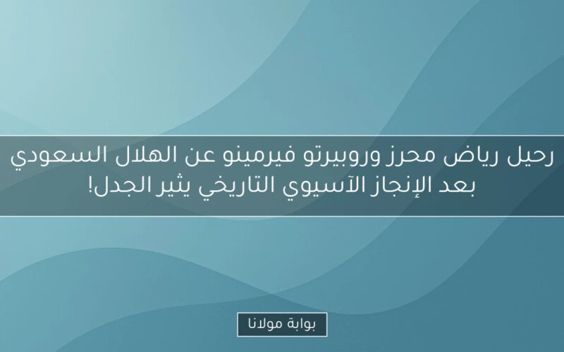 رحيل رياض محرز وروبيرتو فيرمينو عن الهلال السعودي بعد الإنجاز الآسيوي التاريخي يثير الجدل!