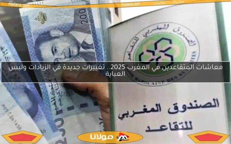 معاشات المتقاعدين في المغرب 2025.. تغييرات جديدة في الزيادات ولبس العباية