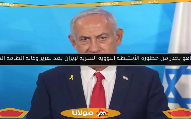 نتنياهو يحذر من خطورة الأنشطة النووية السرية لإيران بعد تقرير وكالة الطاقة الذرية