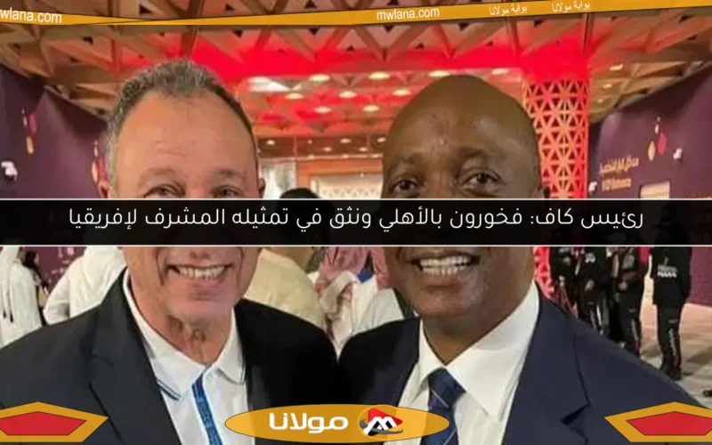 رئيس كاف: فخورون بالأهلي ونثق في تمثيله المشرف لإفريقيا