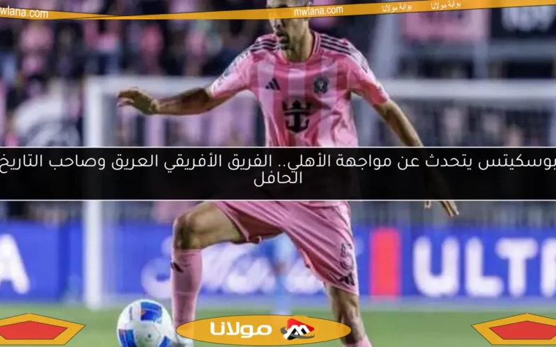بوسكيتس يتحدث عن مواجهة الأهلي.. الفريق الأفريقي العريق وصاحب التاريخ الحافل