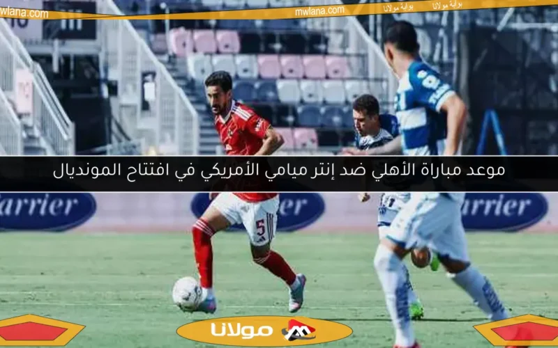 موعد مباراة الأهلي ضد إنتر ميامي الأمريكي في افتتاح المونديال