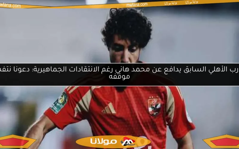 مدرب الأهلي السابق يدافع عن محمد هاني رغم الانتقادات الجماهيرية: دعونا نتفهم موقفه