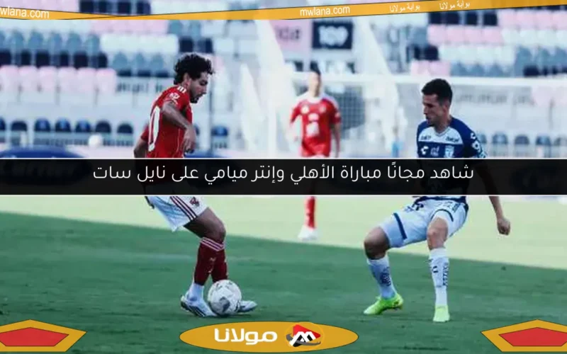 شاهد مجانًا مباراة الأهلي وإنتر ميامي على نايل سات