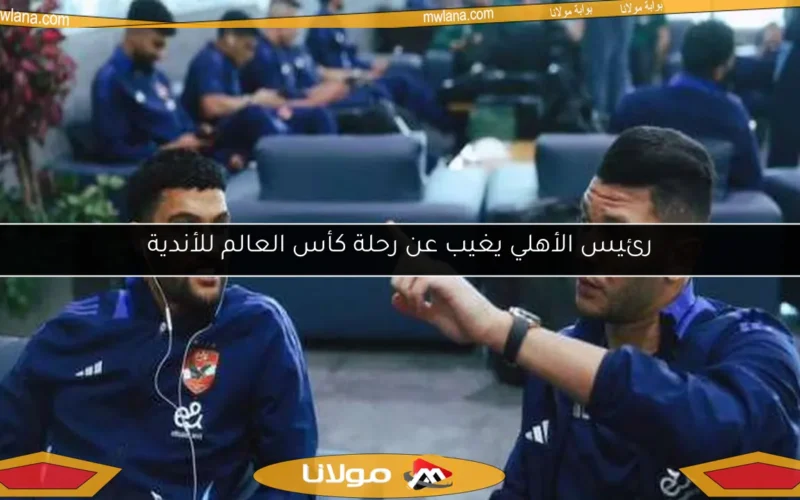 رئيس الأهلي يغيب عن رحلة كأس العالم للأندية